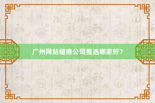 广州网站缱绻公司推选哪家好？