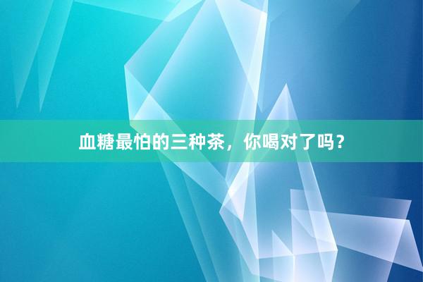 血糖最怕的三种茶，你喝对了吗？